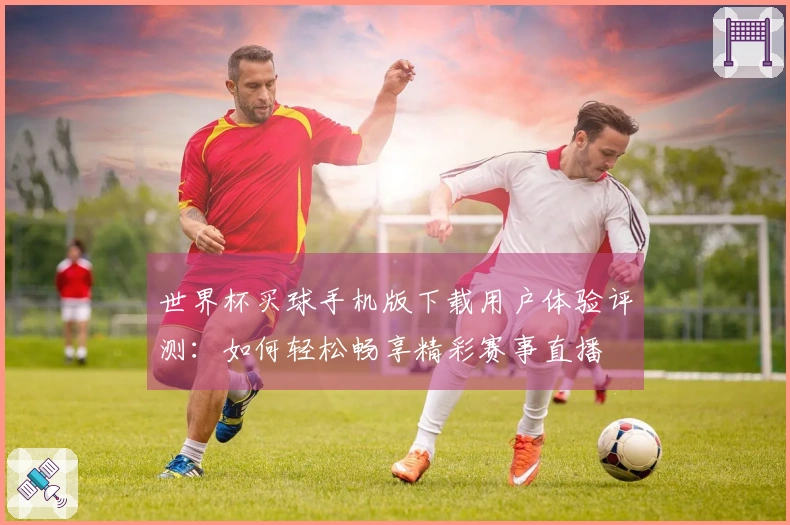 世界杯买球手机版下载用户体验评测：如何轻松畅享精彩赛事直播