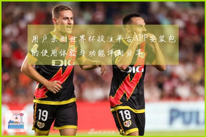 用户亲测世界杯投注平台APP安装包的使用体验与功能评测分享