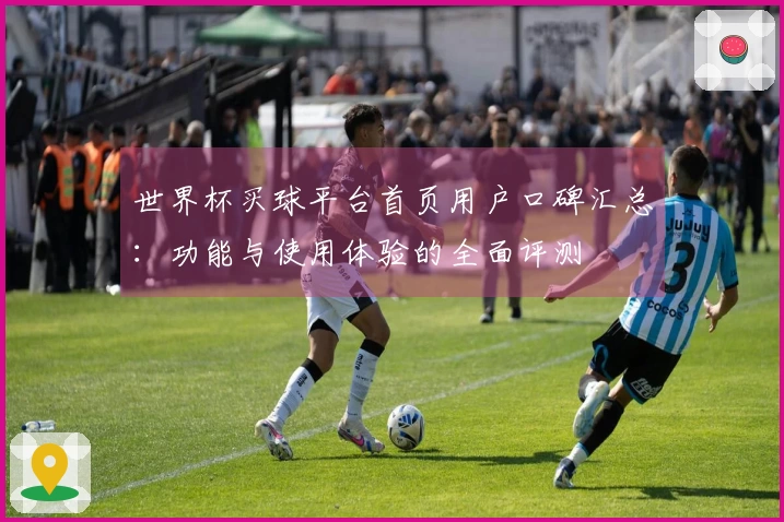 世界杯买球平台首页用户口碑汇总：功能与使用体验的全面评测