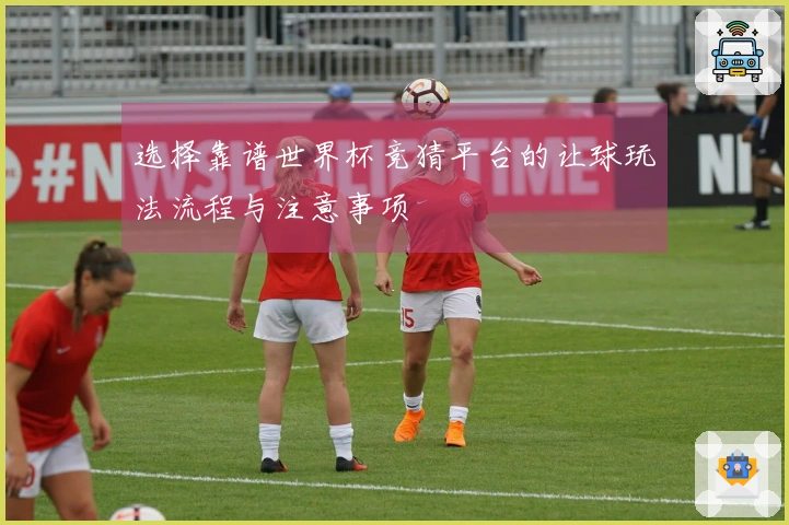 选择靠谱世界杯竞猜平台的让球玩法流程与注意事项